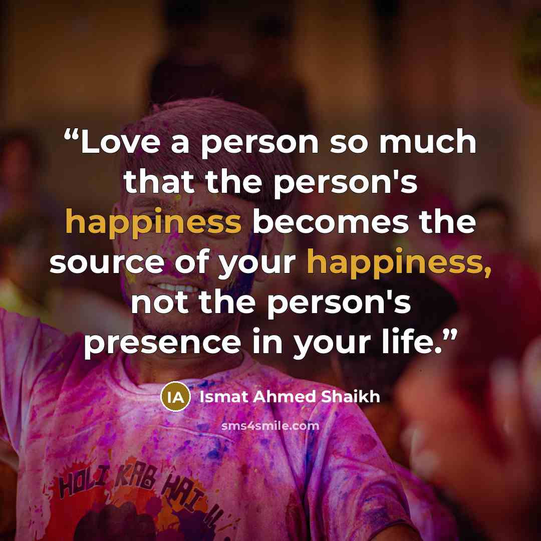 “Love a person so much that the person's happiness becomes the source of your happiness, not the person's presence in your life.” quote by Ismat Ahmed Shaikh