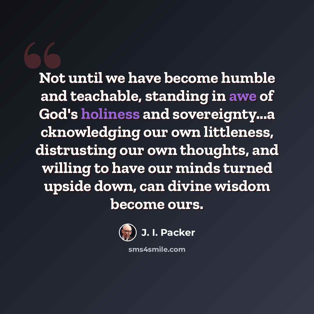 “Not until we have become humble and teachable, standing in awe of God's holiness and sovereignty...a cknowledging our own littleness, distrusting our own thoughts, and willing to have our minds turned upside down, can divine wisdom become ours.” quote by J. I. Packer