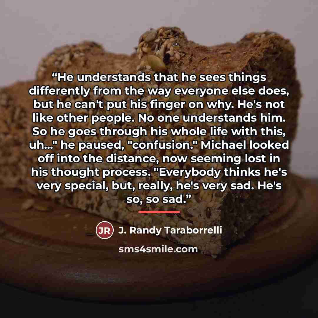 “He understands that he sees things differently from the way everyone else does, but he can't put his finger on why. He's not like other people. No one understands him. So he goes through his whole life with this, uh..." he paused, "confusion." Michael looked off into the distance, now seeming lost…” quote by J. Randy Taraborrelli