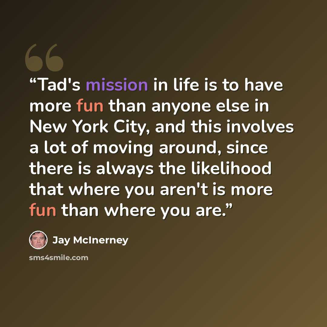 “Tad's mission in life is to have more fun than anyone else in New York City, and this involves a lot of moving around, since there is always the likelihood that where you aren't is more fun than where you are.” quote by Jay McInerney