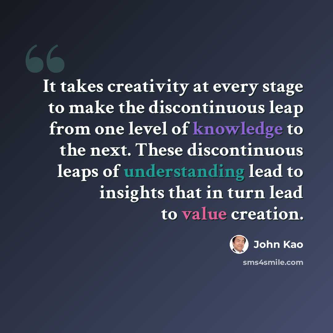 “It takes creativity at every stage to make the discontinuous leap from one level of knowledge to the next. These discontinuous leaps of understanding lead to insights that in turn lead to value creation.” quote by John Kao