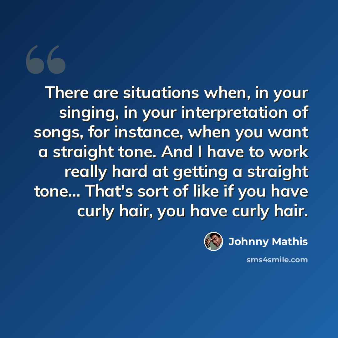 “There are situations when, in your singing, in your interpretation of songs, for instance, when you want a straight tone. And I have to work really hard at getting a straight tone... That's sort of like if you have curly hair, you have curly hair.” quote by Johnny Mathis