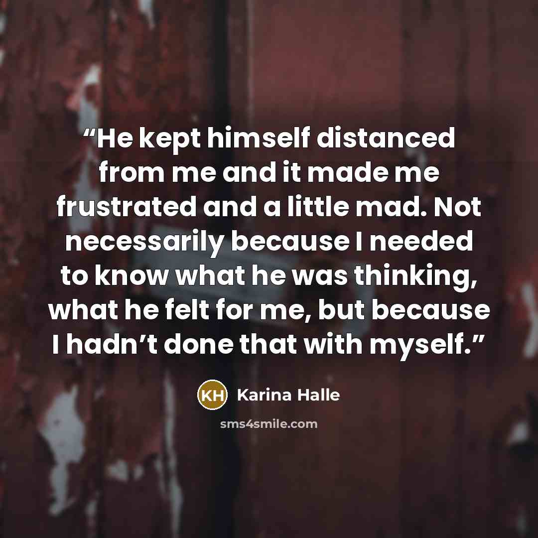 “He kept himself distanced from me and it made me frustrated and a little mad. Not necessarily because I needed to know what he was thinking, what he felt for me, but because I hadn’t done that with myself.” quote by Karina Halle