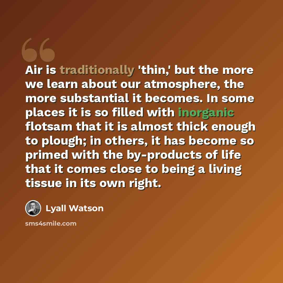 “Air is traditionally 'thin,' but the more we learn about our atmosphere, the more substantial it becomes. In some places it is so filled with inorganic flotsam that it is almost thick enough to plough; in others, it has become so primed with the by-products of life that it comes close to being a…” quote by Lyall Watson