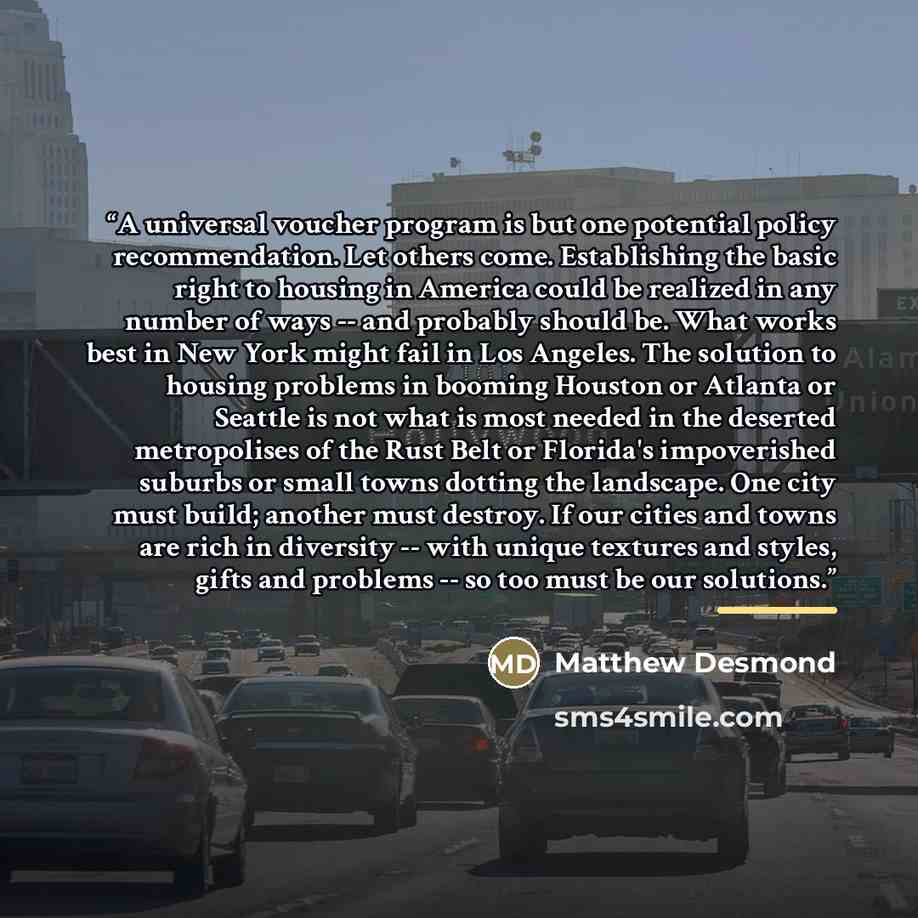 “A universal voucher program is but one potential policy recommendation. Let others come. Establishing the basic right to housing in America could be realized in any number of ways -- and probably should be. What works best in New York might fail in Los Angeles. The solution to housing problems in…” quote by Matthew Desmond