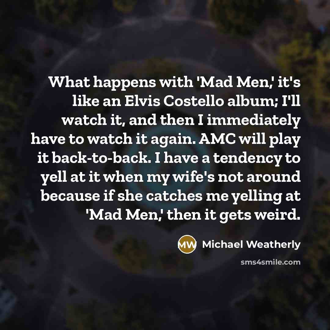 “What happens with 'Mad Men,' it's like an Elvis Costello album; I'll watch it, and then I immediately have to watch it again. AMC will play it back-to-back. I have a tendency to yell at it when my wife's not around because if she catches me yelling at 'Mad Men,' then it gets weird.” quote by Michael Weatherly