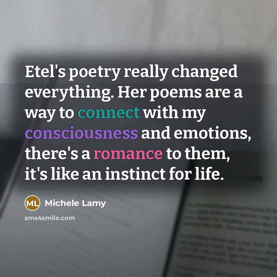 “Etel's poetry really changed everything. Her poems are a way to connect with my consciousness and emotions, there's a romance to them, it's like an instinct for life.” quote by Michele Lamy