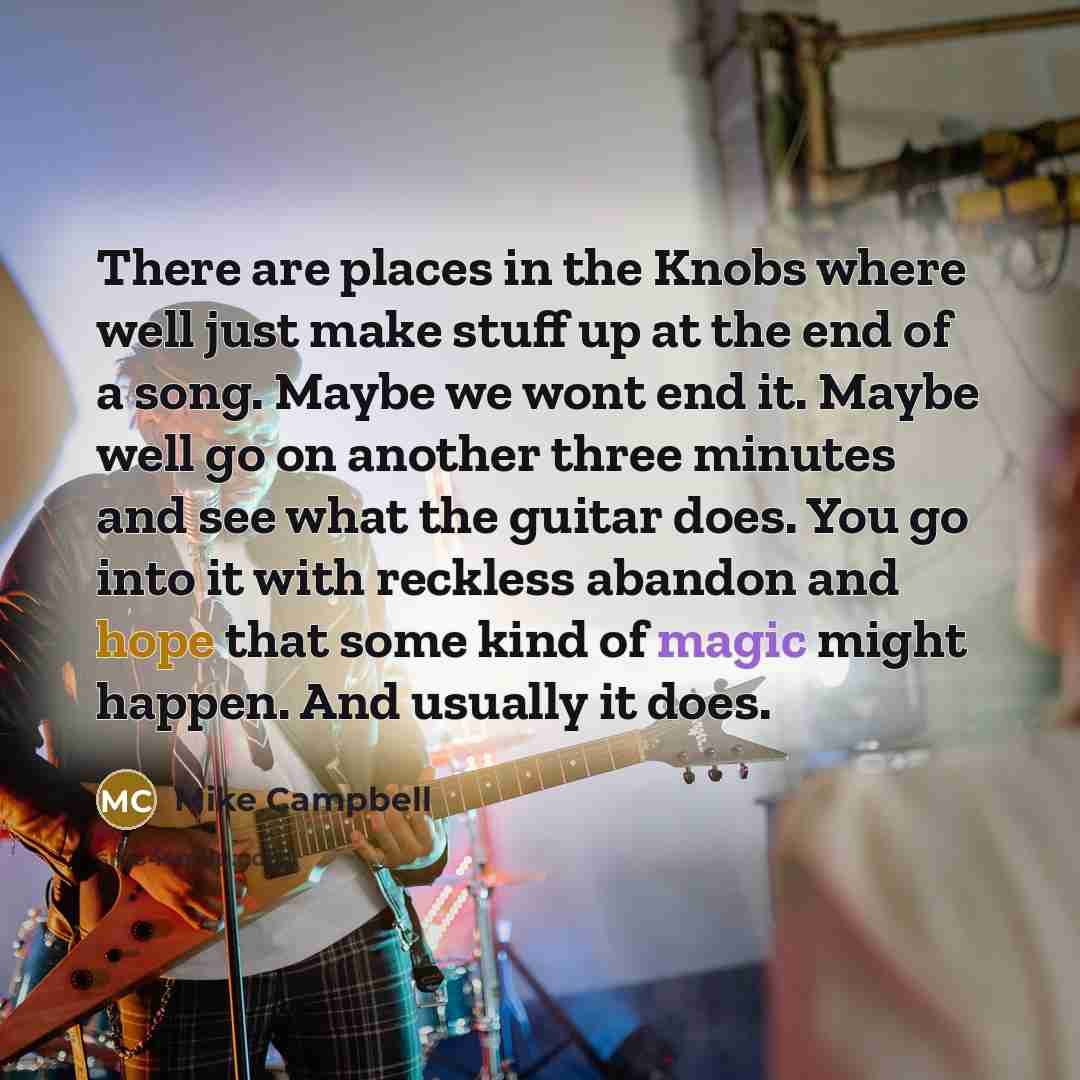 “There are places in the Knobs where well just make stuff up at the end of a song. Maybe we wont end it. Maybe well go on another three minutes and see what the guitar does. You go into it with reckless abandon and hope that some kind of magic might happen. And usually it does.” quote by Mike Campbell