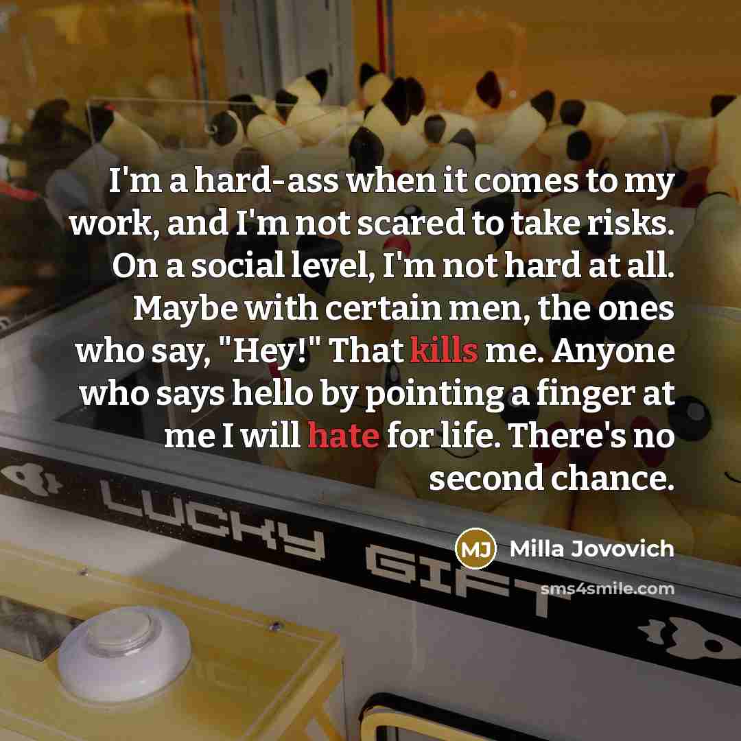 “I'm a hard-ass when it comes to my work, and I'm not scared to take risks. On a social level, I'm not hard at all. Maybe with certain men, the ones who say, "Hey!" That kills me. Anyone who says hello by pointing a finger at me I will hate for life. There's no second chance.” quote by Milla Jovovich