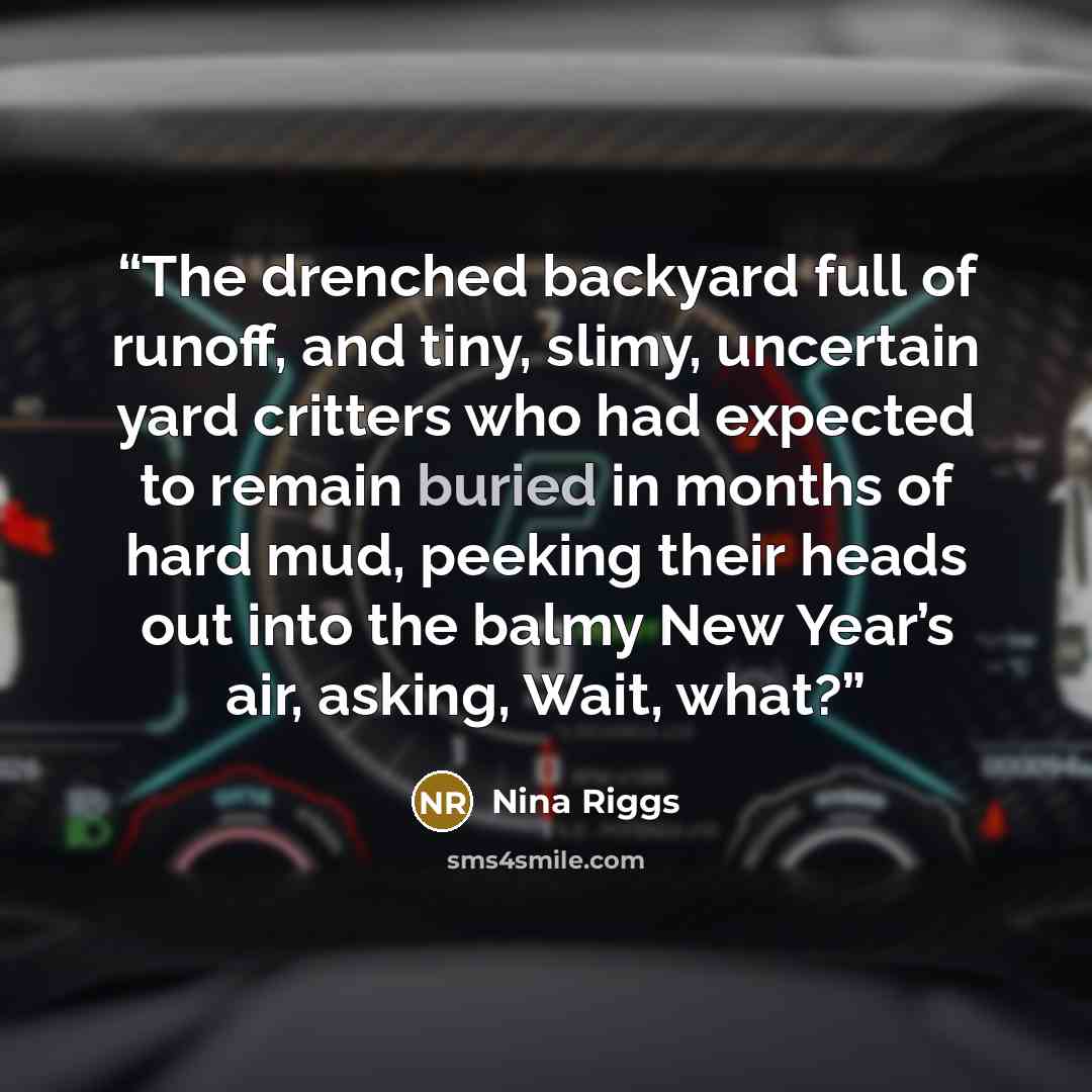 “The drenched backyard full of runoff, and tiny, slimy, uncertain yard critters who had expected to remain buried in months of hard mud, peeking their heads out into the balmy New Year’s air, asking, Wait, what?” quote by Nina Riggs