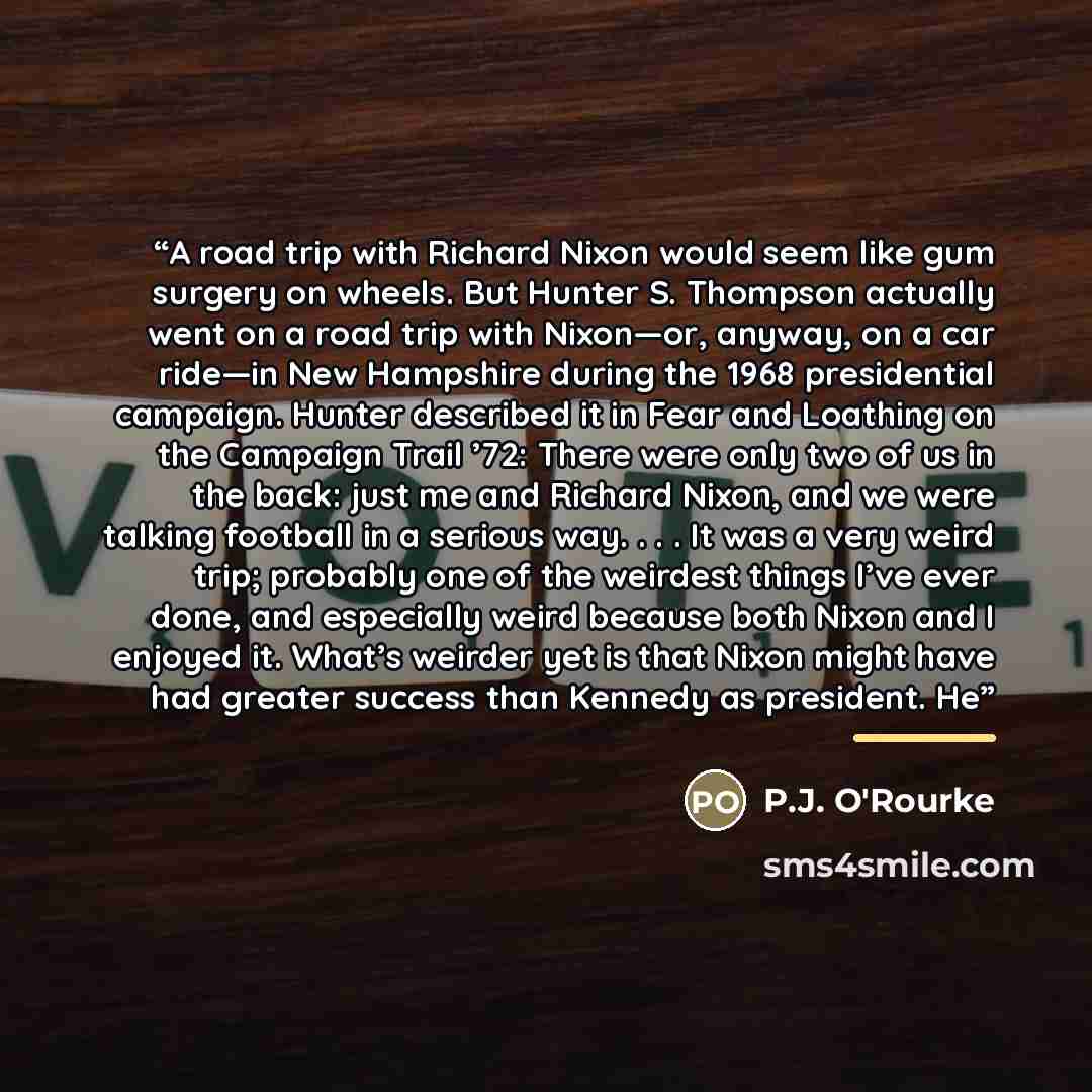 “A road trip with Richard Nixon would seem like gum surgery on wheels. But Hunter S. Thompson actually went on a road trip with Nixon—or, anyway, on a car ride—in New Hampshire during the 1968 presidential campaign. Hunter described it in Fear and Loathing on the Campaign Trail ’72: There were only…” quote by P.J. O'Rourke