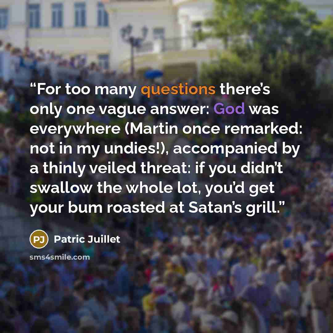 “For too many questions there’s only one vague answer: God was everywhere (Martin once remarked: not in my undies!), accompanied by a thinly veiled threat: if you didn’t swallow the whole lot, you’d get your bum roasted at Satan’s grill.” quote by Patric Juillet