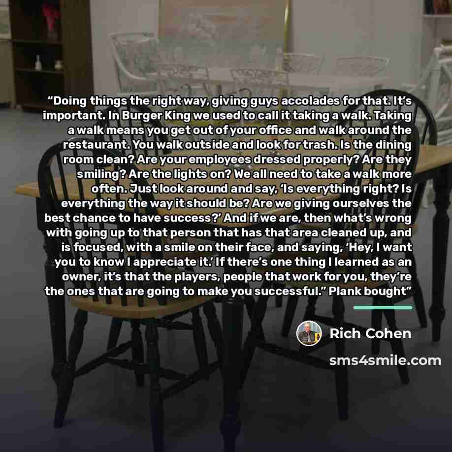 “Doing things the right way, giving guys accolades for that. It’s important. In Burger King we used to call it taking a walk. Taking a walk means you get out of your office and walk around the restaurant. You walk outside and look for trash. Is the dining room clean? Are your employees dressed…” quote by Rich Cohen