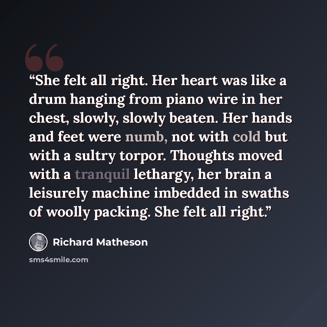 “She felt all right. Her heart was like a drum hanging from piano wire in her chest, slowly, slowly beaten. Her hands and feet were numb, not with cold but with a sultry torpor. Thoughts moved with a tranquil lethargy, her brain a leisurely machine imbedded in swaths of woolly packing. She felt all…” quote by Richard Matheson