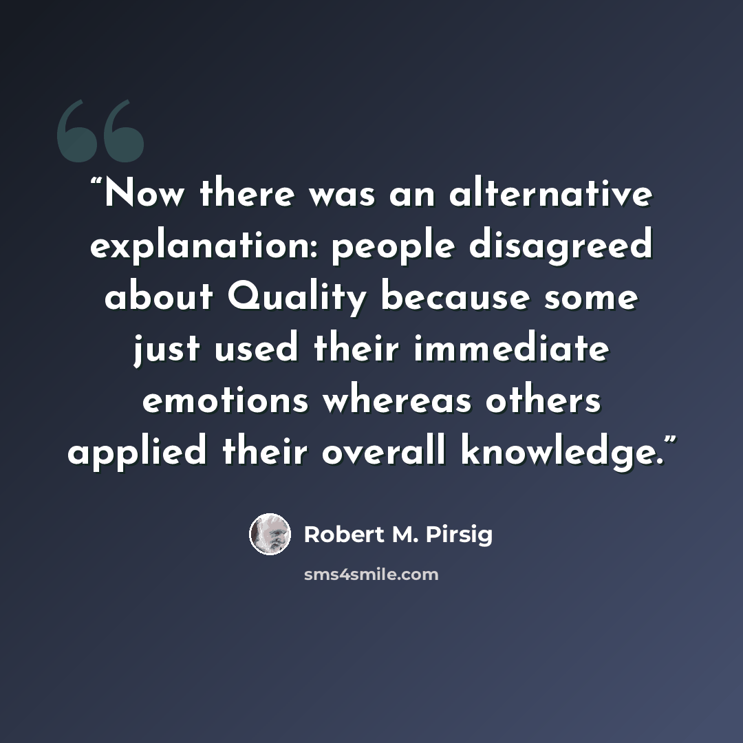 “Now there was an alternative explanation: people disagreed about Quality because some just used their immediate emotions whereas others applied their overall knowledge.” quote by Robert M. Pirsig