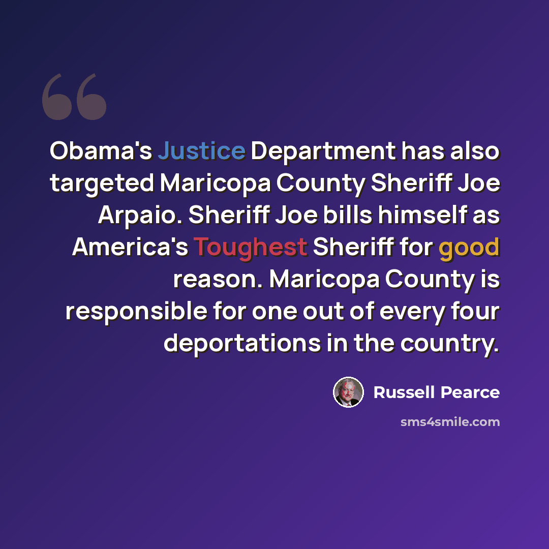 “Obama's Justice Department has also targeted Maricopa County Sheriff Joe Arpaio. Sheriff Joe bills himself as America's Toughest Sheriff for good reason. Maricopa County is responsible for one out of every four deportations in the country.” quote by Russell Pearce