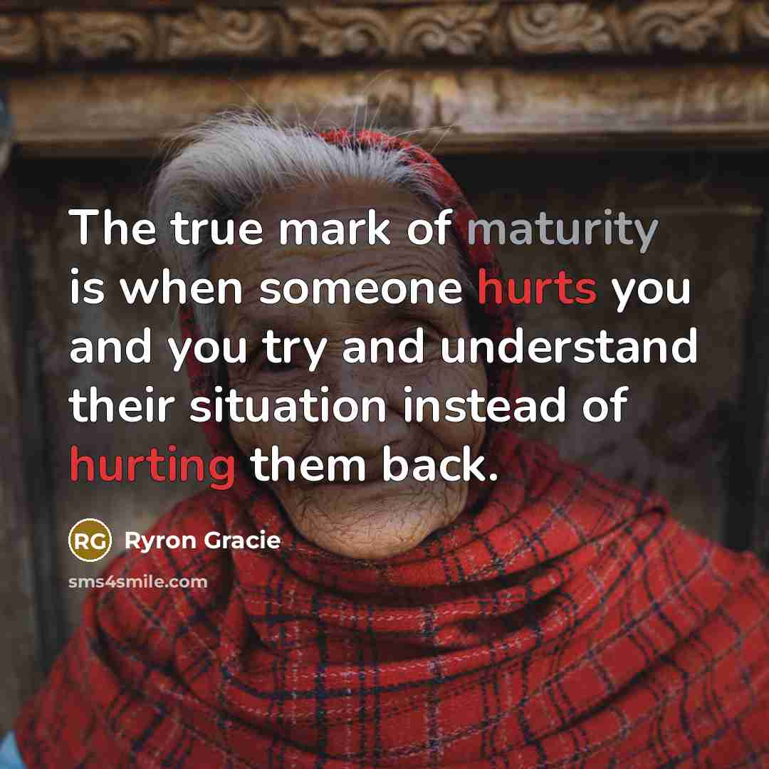 “The true mark of maturity is when someone hurts you and you try and understand their situation instead of hurting them back.” quote by Ryron Gracie