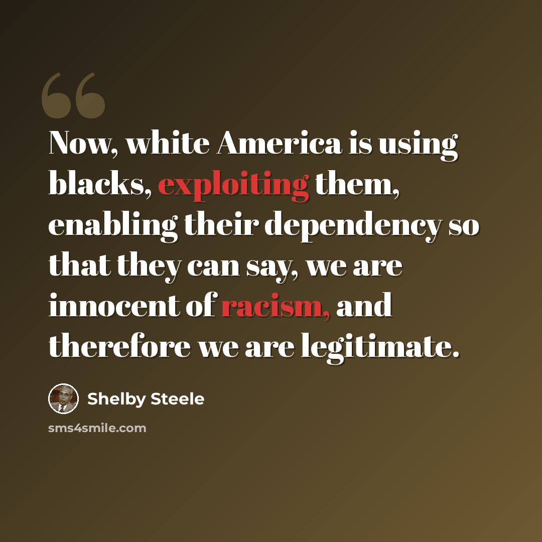 “Now, white America is using blacks, exploiting them, enabling their dependency so that they can say, we are innocent of racism, and therefore we are legitimate.” quote by Shelby Steele