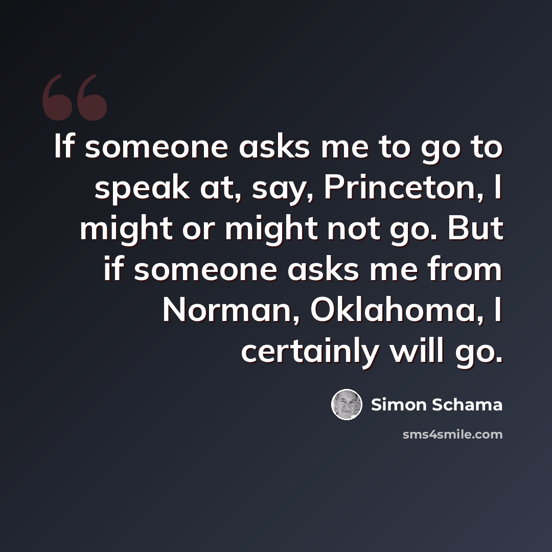 “If someone asks me to go to speak at, say, Princeton, I might or might not go. But if someone asks me from Norman, Oklahoma, I certainly will go.” quote by Simon Schama