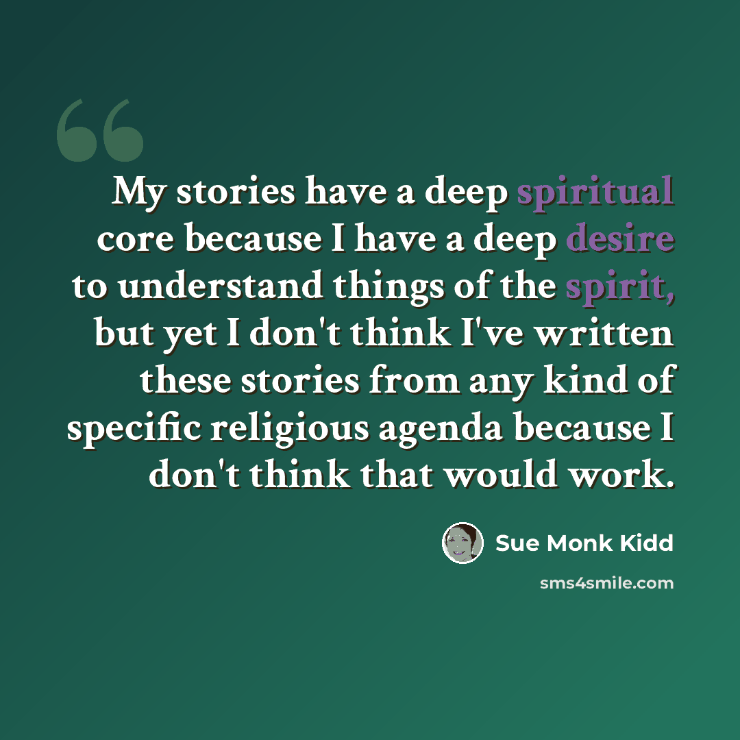 “My stories have a deep spiritual core because I have a deep desire to understand things of the spirit, but yet I don't think I've written these stories from any kind of specific religious agenda because I don't think that would work.” quote by Sue Monk Kidd