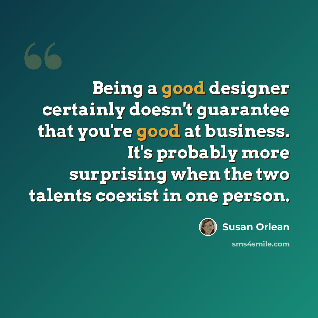 “Being a good designer certainly doesn't guarantee that you're good at business. It's probably more surprising when the two talents coexist in one person.” quote by Susan Orlean