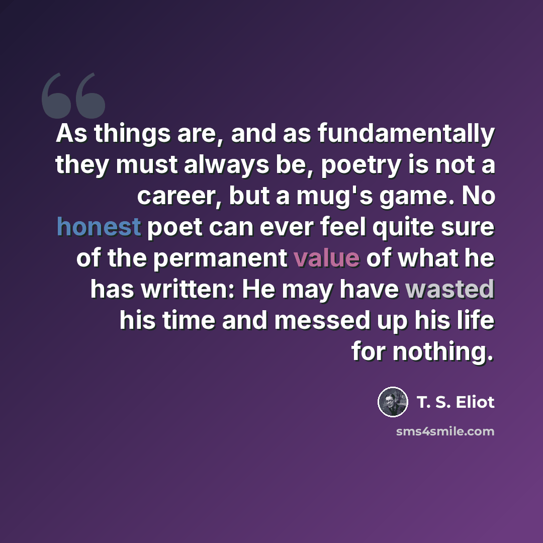 “As things are, and as fundamentally they must always be, poetry is not a career, but a mug's game. No honest poet can ever feel quite sure of the permanent value of what he has written: He may have wasted his time and messed up his life for nothing.” quote by T. S. Eliot