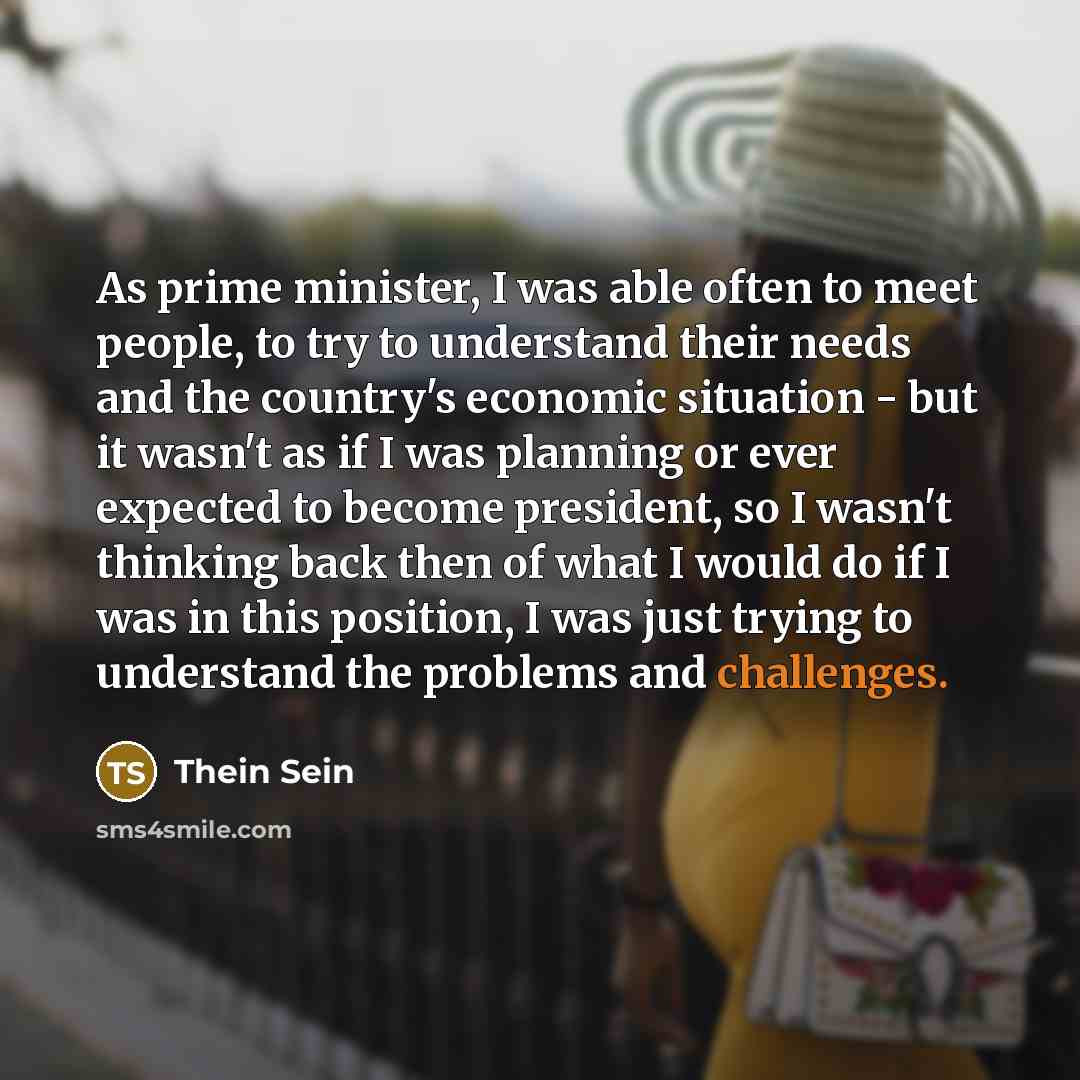 “As prime minister, I was able often to meet people, to try to understand their needs and the country's economic situation - but it wasn't as if I was planning or ever expected to become president, so I wasn't thinking back then of what I would do if I was in this position, I was just trying to…” quote by Thein Sein