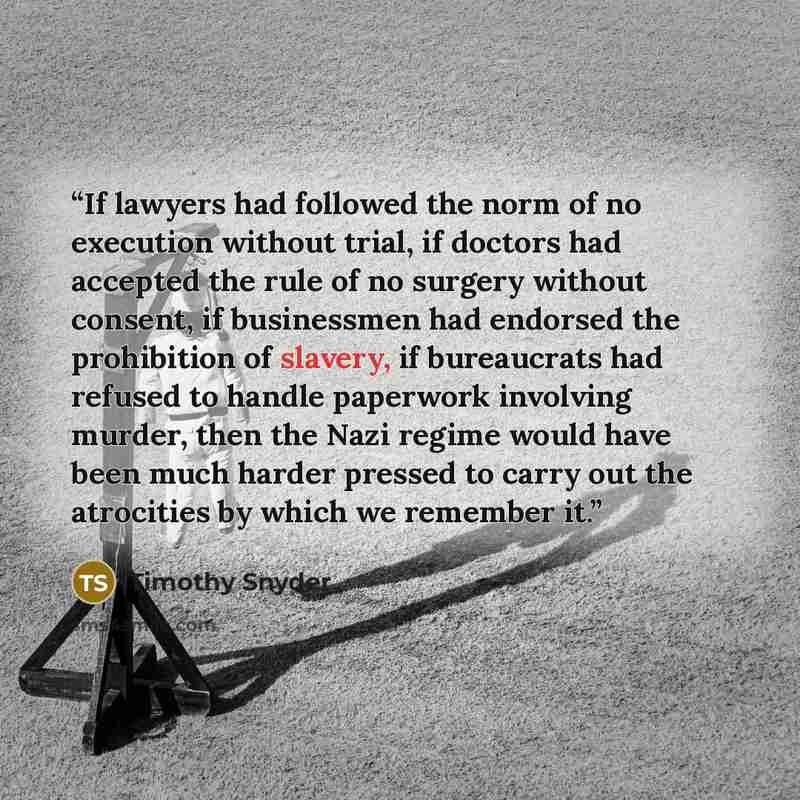 “If lawyers had followed the norm of no execution without trial, if doctors had accepted the rule of no surgery without consent, if businessmen had endorsed the prohibition of slavery, if bureaucrats had refused to handle paperwork involving murder, then the Nazi regime would have been much harder…” quote by Timothy Snyder