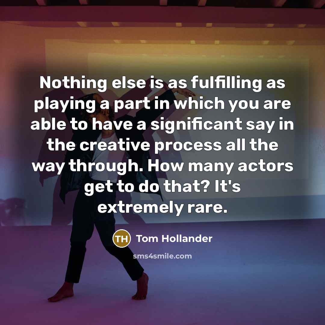 “Nothing else is as fulfilling as playing a part in which you are able to have a significant say in the creative process all the way through. How many actors get to do that? It's extremely rare.” quote by Tom Hollander