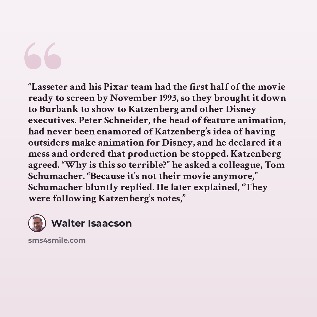 “Lasseter and his Pixar team had the first half of the movie ready to screen by November 1993, so they brought it down to Burbank to show to Katzenberg and other Disney executives. Peter Schneider, the head of feature animation, had never been enamored of Katzenberg’s idea of having outsiders make…” quote by Walter Isaacson