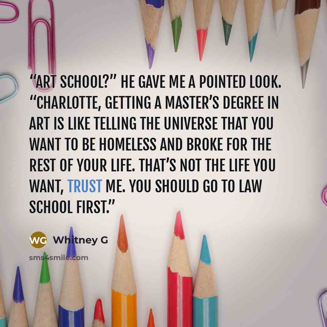 “Art school?” He gave me a pointed look. “Charlotte, getting a master’s degree in art is like telling the universe that you want to be homeless and broke for the rest of your life. That’s not the life you want, trust me. You should go to law school first.” quote by Whitney G