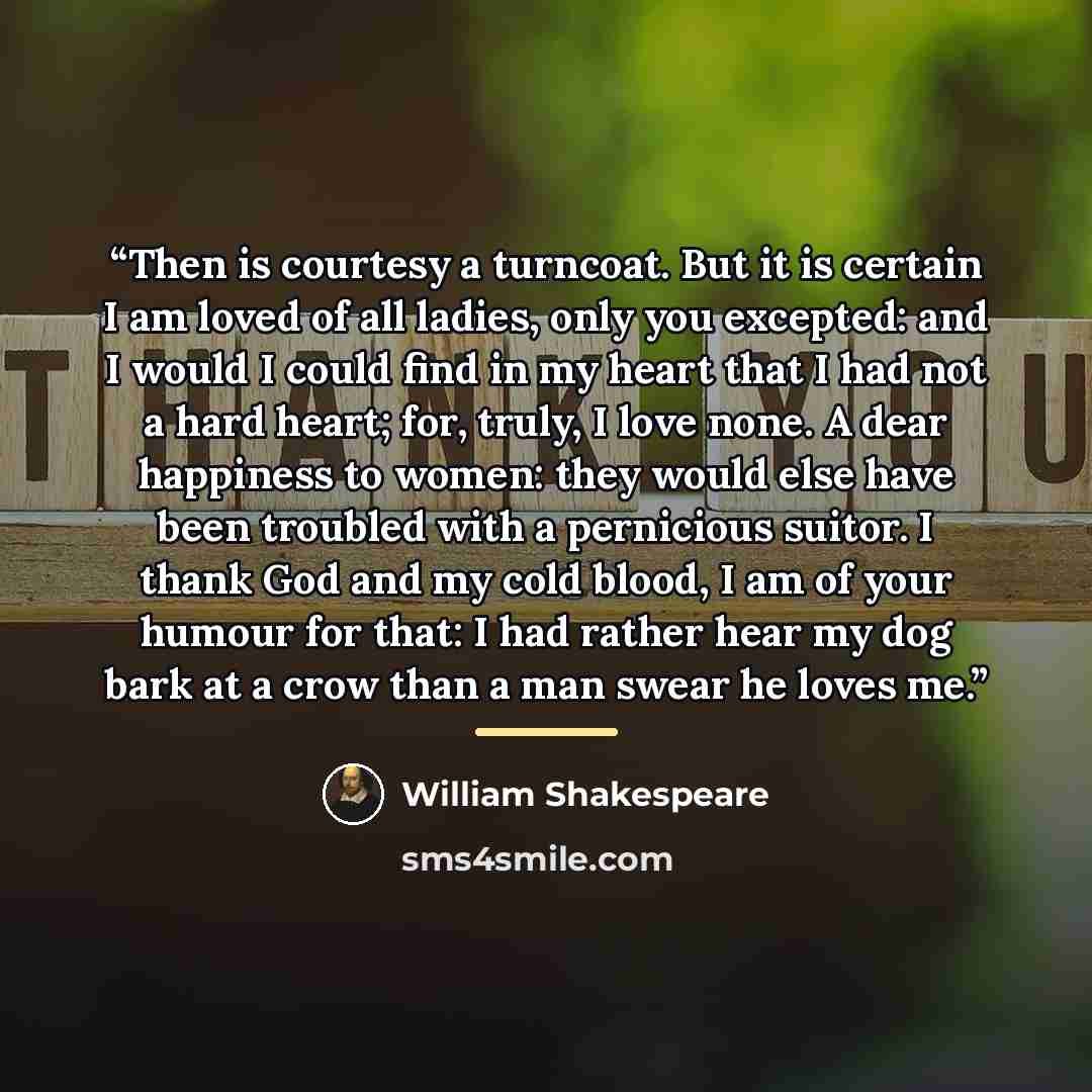 “Then is courtesy a turncoat. But it is certain I am loved of all ladies, only you excepted: and I would I could find in my heart that I had not a hard heart; for, truly, I love none. A dear happiness to women: they would else have been troubled with a pernicious suitor. I thank God and my cold…” quote by William Shakespeare