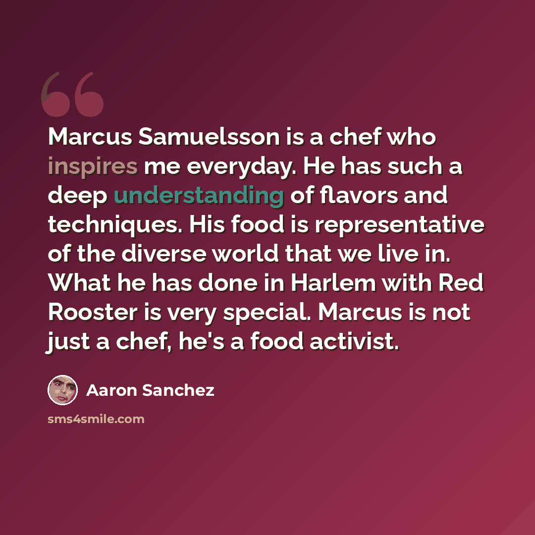 “Marcus Samuelsson is a chef who inspires me everyday. He has such a deep understanding of flavors and techniques. His food is representative of the diverse world that we live in. What he has done in Harlem with Red Rooster is very special. Marcus is not just a chef, he's a food activist.” quote by Aaron Sanchez