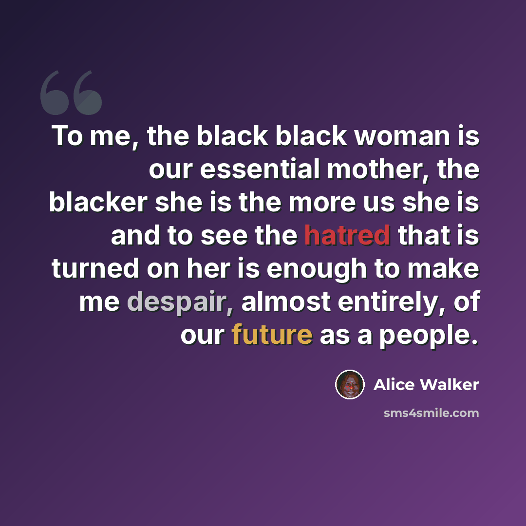 “To me, the black black woman is our essential mother, the blacker she is the more us she is and to see the hatred that is turned on her is enough to make me despair, almost entirely, of our future as a people.” quote by Alice Walker