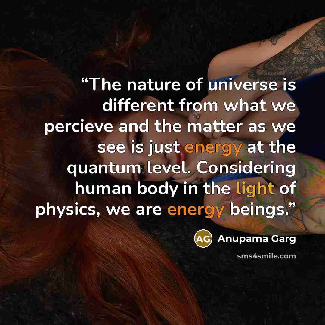 “The nature of universe is different from what we percieve and the matter as we see is just energy at the quantum level. Considering human body in the light of physics, we are energy beings.” quote by Anupama Garg
