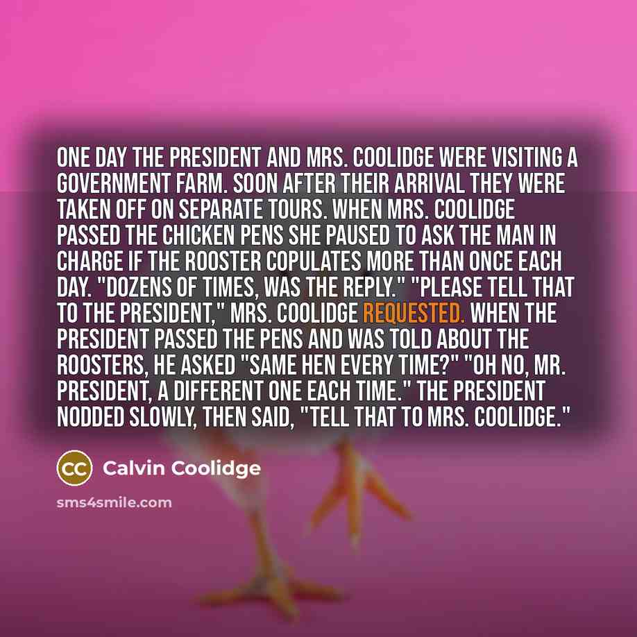 “One day the President and Mrs. Coolidge were visiting a government farm. Soon after their arrival they were taken off on separate tours. When Mrs. Coolidge passed the chicken pens she paused to ask the man in charge if the rooster copulates more than once each day. "Dozens of times, was the…” quote by Calvin Coolidge