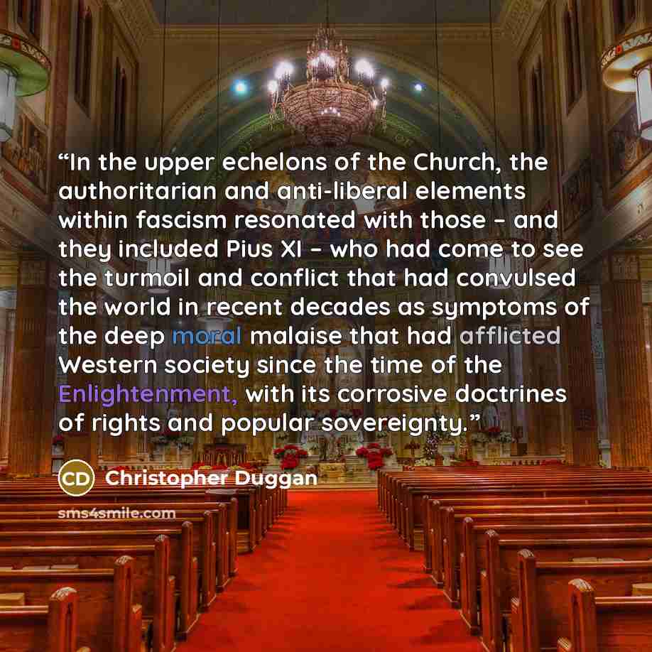 “In the upper echelons of the Church, the authoritarian and anti-liberal elements within fascism resonated with those – and they included Pius XI – who had come to see the turmoil and conflict that had convulsed the world in recent decades as symptoms of the deep moral malaise that had afflicted…” quote by Christopher Duggan