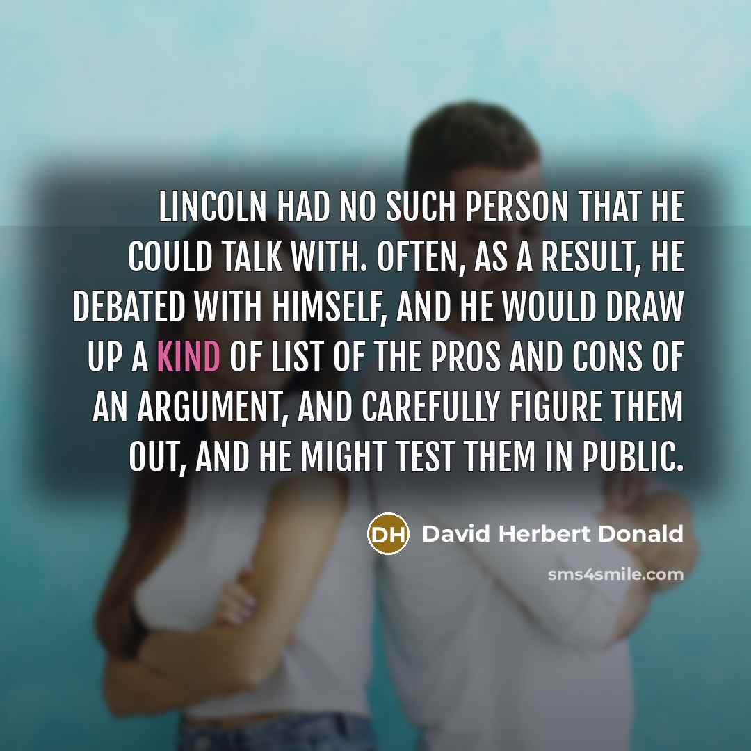 “Lincoln had no such person that he could talk with. Often, as a result, he debated with himself, and he would draw up a kind of list of the pros and cons of an argument, and carefully figure them out, and he might test them in public.” quote by David Herbert Donald