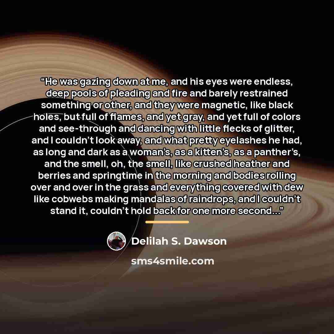 “He was gazing down at me, and his eyes were endless, deep pools of pleading and fire and barely restrained something or other, and they were magnetic, like black holes, but full of flames, and yet gray, and yet full of colors and see-through and dancing with little flecks of glitter, and I…” quote by Delilah S. Dawson