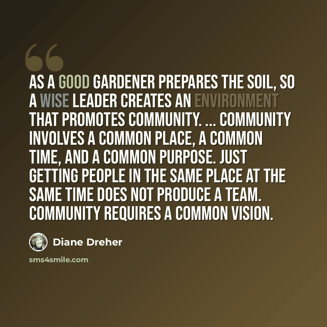 “As a good gardener prepares the soil, so a wise leader creates an environment that promotes community. ... community involves a common place, a common time, and a common purpose. Just getting people in the same place at the same time does not produce a team. Community requires a common vision.” quote by Diane Dreher