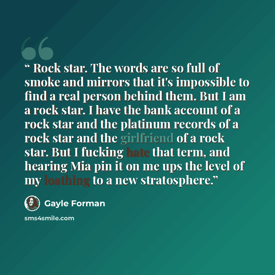 “Rock star. The words are so full of smoke and mirrors that it's impossible to find a real person behind them. But I am a rock star. I have the bank account of a rock star and the platinum records of a rock star and the girlfriend of a rock star. But I fucking hate that term, and hearing Mia pin it…” quote by Gayle Forman
