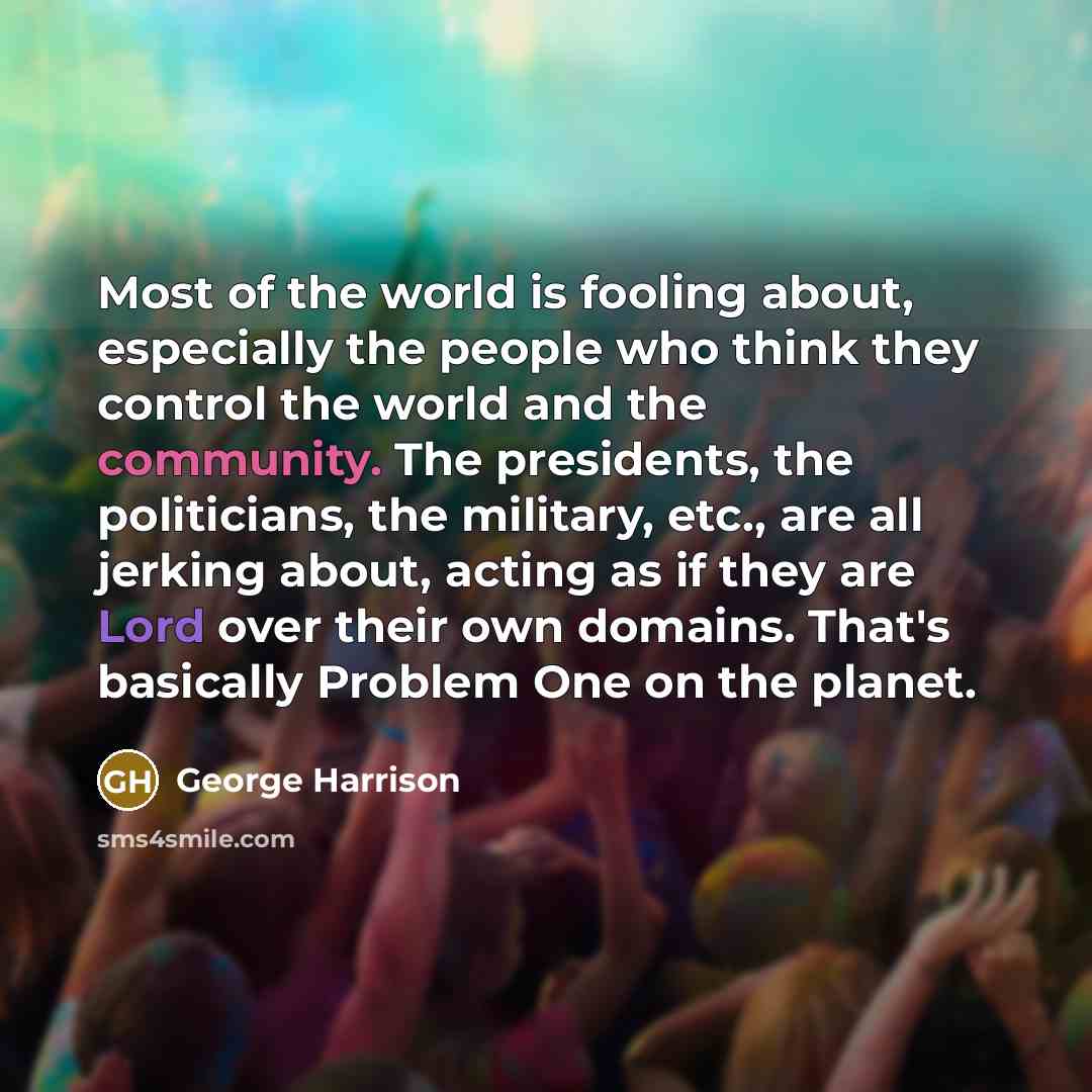 “Most of the world is fooling about, especially the people who think they control the world and the community. The presidents, the politicians, the military, etc., are all jerking about, acting as if they are Lord over their own domains. That's basically Problem One on the planet.” quote by George Harrison