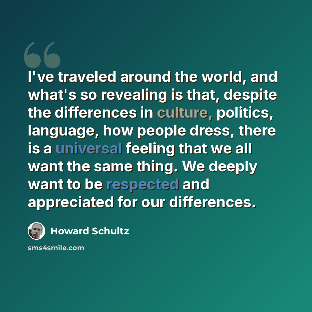 “I've traveled around the world, and what's so revealing is that, despite the differences in culture, politics, language, how people dress, there is a universal feeling that we all want the same thing. We deeply want to be respected and appreciated for our differences.” quote by Howard Schultz
