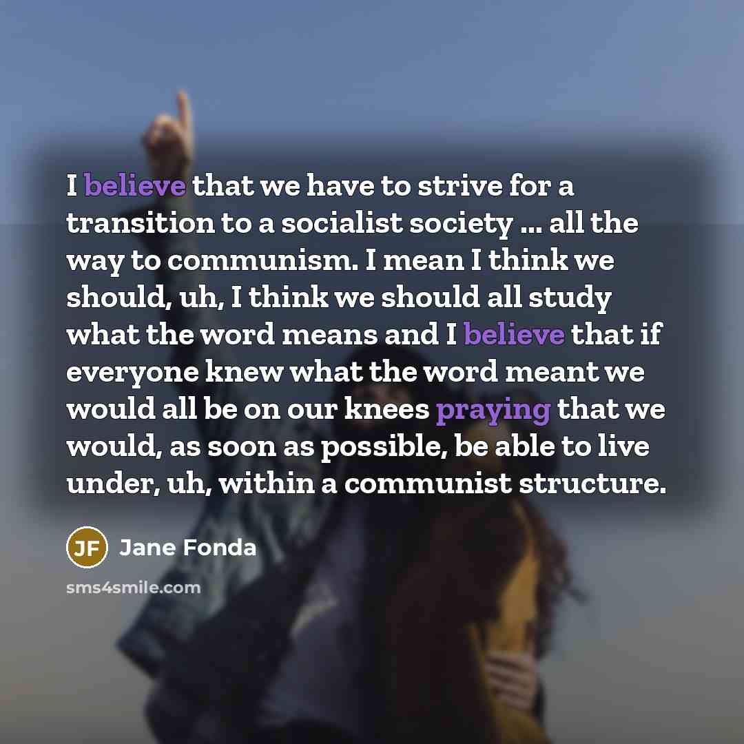 “I believe that we have to strive for a transition to a socialist society ... all the way to communism. I mean I think we should, uh, I think we should all study what the word means and I believe that if everyone knew what the word meant we would all be on our knees praying that we would, as soon…” quote by Jane Fonda