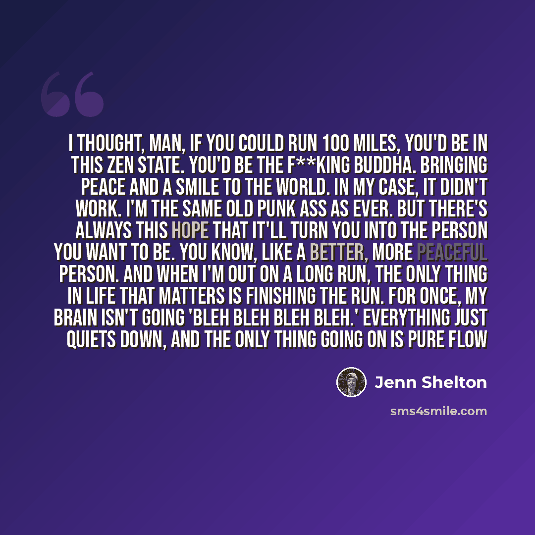 “I thought, man, if you could run 100 miles, you'd be in this Zen state. You'd be the f**king Buddha. Bringing peace and a smile to the world. In my case, it didn't work. I'm the same old punk ass as ever. But there's always this hope that it'll turn you into the person you want to be. You know…” quote by Jenn Shelton