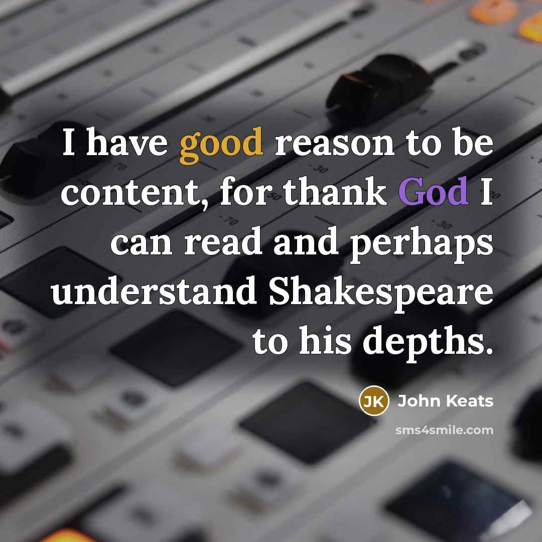 “I have good reason to be content, for thank God I can read and perhaps understand Shakespeare to his depths.” quote by John Keats