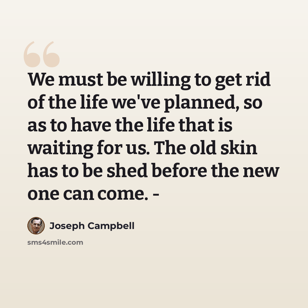 “We must be willing to get rid of the life we've planned, so as to have the life that is waiting for us. The old skin has to be shed before the new one can come. -” quote by Joseph Campbell