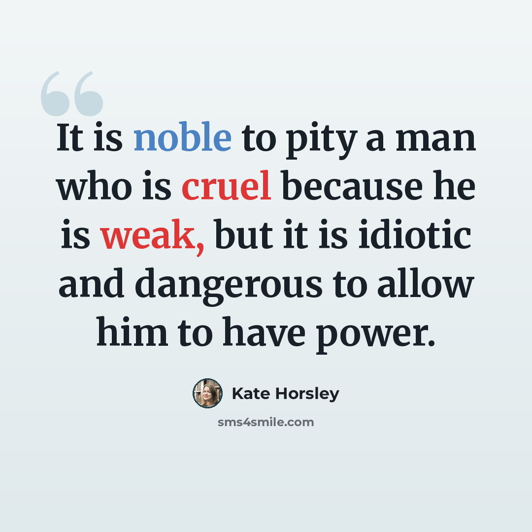 “It is noble to pity a man who is cruel because he is weak, but it is idiotic and dangerous to allow him to have power.” quote by Kate Horsley