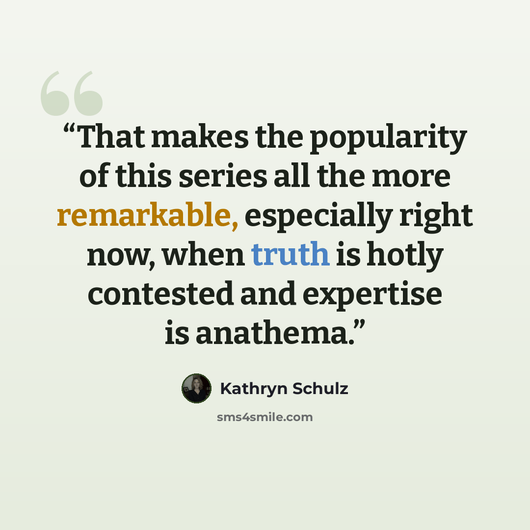 “That makes the popularity of this series all the more remarkable, especially right now, when truth is hotly contested and expertise is anathema.” quote by Kathryn Schulz