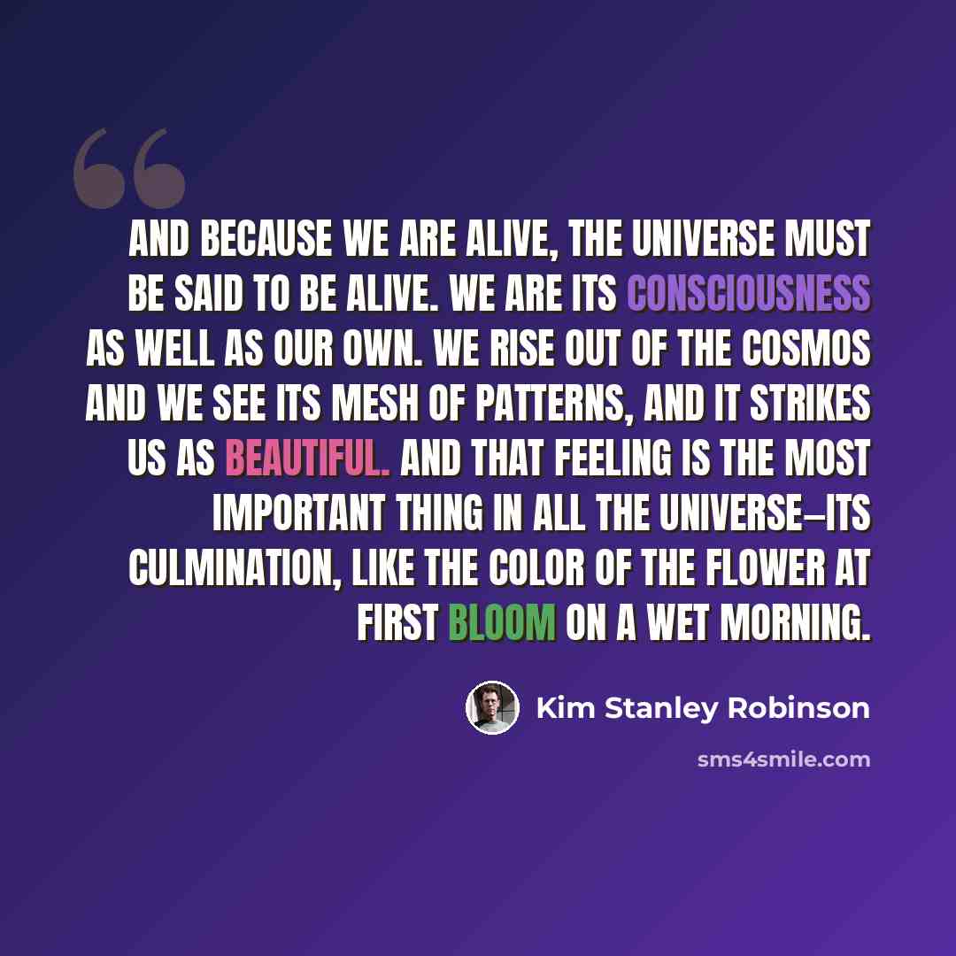 “And because we are alive, the universe must be said to be alive. We are its consciousness as well as our own. We rise out of the cosmos and we see its mesh of patterns, and it strikes us as beautiful. And that feeling is the most important thing in all the universe—its culmination, like the color…” quote by Kim Stanley Robinson
